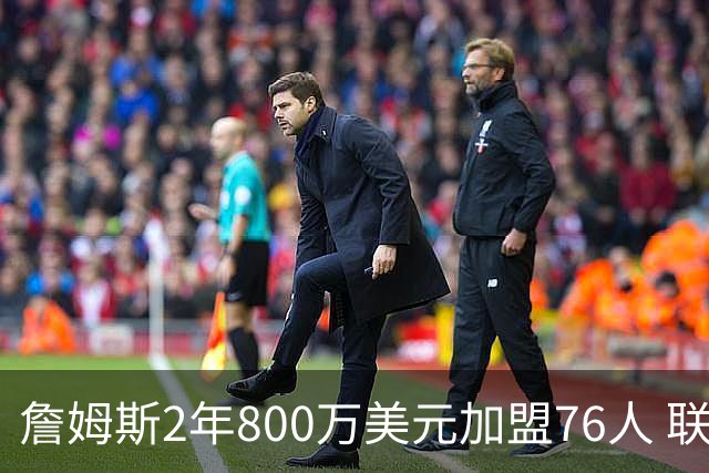 詹姆斯2年800万美元加盟76人 联手大帝+马克西+布朗